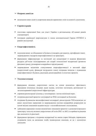 36
➢ Охорона довкілля
● визначення нових цілей зі скорочення викидів парникових газів та шляхів їх досягнення.
➢ Євроінтеграція
● підготовка нормативної бази для участі України в регіональному об’єднанні ринків
електроенергії;
● інтеграція української енергосистеми із зоною континентальної Європи ENTSO-E в
режимі експлуатації.
➢ Енергоефективність
● посилення вимог до обладнання та будівель (стандарти, регламенти, сертифікація тощо);
запровадження стандартів енергоефективності на транспорті;
● формування інфраструктури та інституцій для концентрації й надання фінансових
ресурсів суб’єктам господарювання для потреб технологічної модернізації (розвиток
фондового ринку, розширення комерційного кредитування);
● запровадження механізмів стимулювання енергоефективності в житловій сфері
(енергетичний аудит, фінансові інструменти тощо); підтримка ініціатив з підвищення
енергоефективності будівель; реалізація демонстраційних та пілотних проектів.
➢ Теплопостачання
● формування місцевих енергетичних систем на основі економічно ефективного
врахування потенціалу місцевих видів палива, логістики постачання, регіональної та
загальнодержавної енергетичної інфраструктури;
● сприяння реконструкції дільниць у тепломережах з метою мінімізації втрат.
● підтримка реалізації проектів з когенерації на ТЕЦ і когенерації на біопаливі;
● підтримка будівництва високоефективної когенерації, реконструкція ТЕЦ відповідно до
вимог екологічних нормативів та запровадження системи комерційних розрахунків на
основі якісних показників надання послуг з теплозабезпечення і охолодження;
● здійснення переоцінки техніко-економічних показників проектів із далекомагістрального
транспорту тепла від великих енергетичних об’єктів (ТЕС та АЕС) та прийняття рішення
про доцільність їх реалізації;
● формування програми з підтримки модернізації чи заміни старих бойлерів, переведення
споживачів тепла на автономне та/або індивідуальне опалення, де це є економічно
доцільним.
 