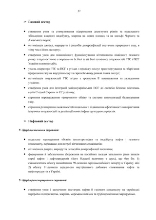 37
➢ Газовий сектор
● створення умов та стимулювання підтримання досягнутих рівнів та подальшого
збільшення власного видобутку, зокрема на нових площах та на шельфі Чорного та
Азовського морів;
● оптимізація джерел, маршрутів і способів диверсифікації постачань природного газу, в
тому числі його експорту;
● створення умов для повноцінного функціонування вітчизняного ліквідного газового
ринку з перспективою створення на їх базі та на базі технічних потужностей ГТС і ПСГ
України газового хабу;
● участь оператора ГТС та ПСГ в угодах з продажу послуг транспортування та зберігання
природного газу на внутрішньому та європейському ринках таких послуг;
● оптимізація потужностей ГТС згідно з прогнозом її завантаження та укладеними
угодами;
● створення умов для інтеграції західноукраїнських ПСГ до системи безпеки постачань
країн Східної Європи та ЄС у цілому;
● сприяння впровадженню «розумного» обліку та системи автоматизації балансування
газу;
● сприяння розширенню можливостей подальшого підвищення ефективності використання
існуючих потужностей та реалізації нових інфраструктурних проектів.
➢ Нафтовий сектор
У сфері постачання сировини:
● подальше нарощування обсягів геологорозвідки та видобутку нафти і газового
конденсату, переважно для потреб вітчизняних споживачів;
● оптимізація джерел, маршрутів і способів диверсифікації постачань;
● формування й забезпечення збереження на постійних засадах загального рівня запасів
сирої нафти і нафтопродуктів (його більшої величини з двох), що був би: 1)
еквівалентним обсягу щонайменше 90-денного середньодобового імпорту в Україну, або
2) обсягу 61-денного середнього внутрішнього добового споживання нафти та
нафтопродуктів в Україні.
У сфері транспортування сировини:
● створення умов і заохочення постачань нафти й газового конденсату на українські
переробні підприємства, зокрема, морським шляхом та трубопровідними маршрутами.
 