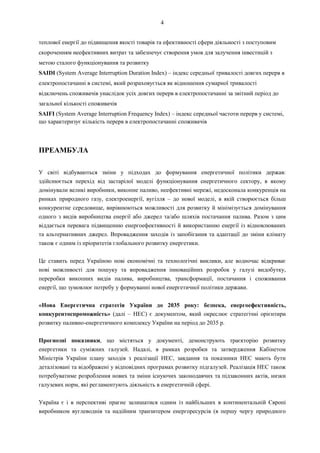 4
теплової енергії до підвищення якості товарів та ефективності сфери діяльності з поступовим
скороченням неефективних витрат та забезпечує створення умов для залучення інвестицій з
метою сталого функціонування та розвитку
SAIDI (System Average Interruption Duration Index) – індекс середньої тривалості довгих перерв в
електропостачанні в системі, який розраховується як відношення сумарної тривалості
відключень споживачів унаслідок усіх довгих перерв в електропостачанні за звітний період до
загальної кількості споживачів
SAIFI (System Average Interruption Frequency Index) – індекс середньої частоти перерв у системі,
що характеризує кількість перерв в електропостачанні споживачів
ПРЕАМБУЛА
У світі відбуваються зміни у підходах до формування енергетичної політики держав:
здійснюється перехід від застарілої моделі функціонування енергетичного сектору, в якому
домінували великі виробники, викопне паливо, неефективні мережі, недосконала конкуренція на
ринках природного газу, електроенергії, вугілля – до нової моделі, в якій створюється більш
конкурентне середовище, вирівнюються можливості для розвитку й мінімізується домінування
одного з видів виробництва енергії або джерел та/або шляхів постачання палива. Разом з цим
віддається перевага підвищенню енергоефективності й використанню енергії із відновлюваних
та альтернативних джерел. Впровадження заходів із запобігання та адаптації до зміни клімату
також є одним із пріоритетів глобального розвитку енергетики.
Це ставить перед Україною нові економічні та технологічні виклики, але водночас відкриває
нові можливості для пошуку та впровадження інноваційних розробок у галузі видобутку,
переробки викопних видів палива, виробництва, трансформації, постачання і споживання
енергії, що зумовлює потребу у формуванні нової енергетичної політики держави.
«Нова Енергетична стратегія України до 2035 року: безпека, енергоефективність,
конкурентоспроможність» (далі – НЕС) є документом, який окреслює стратегічні орієнтири
розвитку паливно-енергетичного комплексу України на період до 2035 р.
Прогнозні показники, що містяться у документі, демонструють траєкторію розвитку
енергетики та суміжних галузей. Надалі, в рамках розробки та затвердження Кабінетом
Міністрів України плану заходів з реалізації НЕС, завдання та показники НЕС мають бути
деталізовані та відображені у відповідних програмах розвитку підгалузей. Реалізація НЕС також
потребуватиме розроблення нових та зміни існуючих законодавчих та підзаконних актів, низки
галузевих норм, які регламентують діяльність в енергетичній сфері.
Україна є і в перспективі прагне залишатися одним із найбільших в континентальній Європі
виробником вуглеводнів та надійним транзитером енергоресурсів (в першу чергу природного
 