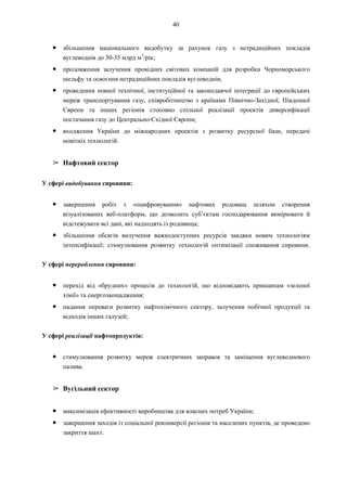 40
● збільшення національного видобутку за рахунок газу з нетрадиційних покладів
вуглеводнів до 30-35 млрд м3
/рік;
● продовження залучення провідних світових компаній для розробки Чорноморського
шельфу та освоєння нетрадиційних покладів вуглеводнів;
● проведення повної технічної, інституційної та законодавчої інтеграції до європейських
мереж транспортування газу, співробітництво з країнами Північно-Західної, Південної
Європи та інших регіонів стосовно спільної реалізації проектів диверсифікації
постачання газу до Центрально-Східної Європи;
● входження України до міжнародних проектів з розвитку ресурсної бази, передачі
новітніх технологій.
➢ Нафтовий сектор
У сфері видобування сировини:
● завершення робіт з «оцифровування» нафтових родовищ шляхом створення
візуалізованих веб-платформ, що дозволить суб’єктам господарювання вимірювати й
відстежувати всі дані, які надходять із родовища;
● збільшення обсягів вилучення важкодоступних ресурсів завдяки новим технологіям
інтенсифікації; стимулювання розвитку технологій оптимізації споживання сировини.
У сфері перероблення сировини:
● перехід від «брудних» процесів до технологій, що відповідають принципам «зеленої
хімії» та енергозаощадження;
● надання переваги розвитку нафтохімічного сектору, залучення побічної продукції та
відходів інших галузей;
У сфері реалізації нафтопродуктів:
● стимулювання розвитку мереж електричних заправок та заміщення вуглеводневого
палива.
➢ Вугільний сектор
● максимізація ефективності виробництва для власних потреб України;
● завершення заходів із соціальної реконверсії регіонів та населених пунктів, де проведено
закриття шахт.
 