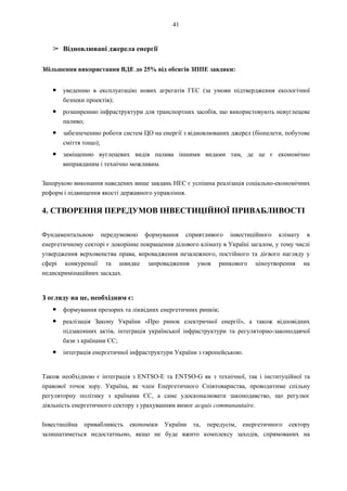 41
➢ Відновлювані джерела енергії
Збільшення використання ВДЕ до 25% від обсягів ЗППЕ завдяки:
● уведенню в експлуатацію нових агрегатів ГЕС (за умови підтвердження екологічної
безпеки проектів);
● розширенню інфраструктури для транспортних засобів, що використовують невуглецеве
паливо;
● забезпеченню роботи систем ЦО на енергії з відновлюваних джерел (біопелети, побутове
сміття тощо);
● заміщенню вуглецевих видів палива іншими видами там, де це є економічно
виправданим і технічно можливим.
Запорукою виконання наведених вище завдань НЕС є успішна реалізація соціально-економічних
реформ і підвищення якості державного управління.
4. СТВОРЕННЯ ПЕРЕДУМОВ ІНВЕСТИЦІЙНОЇ ПРИВАБЛИВОСТІ
Фундаментальною передумовою формування сприятливого інвестиційного клімату в
енергетичному секторі є докорінне покращення ділового клімату в Україні загалом, у тому числі
утвердження верховенства права, впровадження незалежного, постійного та дієвого нагляду у
сфері конкуренції та швидке запровадження умов ринкового ціноутворення на
недискримінаційних засадах.
З огляду на це, необхідним є:
● формування прозорих та ліквідних енергетичних ринків;
● реалізація Закону України «Про ринок електричної енергії», а також відповідних
підзаконних актів, інтеграція української інфраструктури та регуляторно-законодавчої
бази з країнами ЄС;
● інтеграція енергетичної інфраструктури України з європейською.
Також необхідною є інтеграція з ENTSO-E та ENTSO-G як з технічної, так і інституційної та
правової точок зору. Україна, як член Енергетичного Співтовариства, проводитиме спільну
регуляторну політику з країнами ЄС, а саме удосконалювати законодавство, що регулює
діяльність енергетичного сектору з урахуванням вимог acquis communautaire.
Інвестиційна привабливість економіки України та, передусім, енергетичного сектору
залишатиметься недостатньою, якщо не буде вжито комплексу заходів, спрямованих на
 