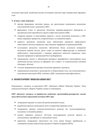 42
залучення інвестицій, запобігання відтоку вітчизняних капіталів через використання офшорних
схем.
У зв’язку з цим доцільно:
● прозоре формування тактичних рішень, що прогнозовано відповідають визначеним
довгостроковим цілям, зазначеним у НЕС;
● формування чітких та зрозумілих механізмів державно-приватного партнерства та
прозорої регуляції європейського зразка в сфері інвестування в ПЕК;
● створення програм та інвестиційних проектів з метою досягнення визначених у НЕС
вищих державних пріоритетів, інтересів бізнесу та споживачів енергії;
● наявність зрозумілих механізмів щодо забезпечення адекватної прибутковості
інвестованого капіталу (наприклад, через введення тарифікації за принципами RAB);
● застосування зрозумілих механізмів забезпечення більш досконалої конкуренції
включаючи надання доступу третіх сторін до існуючої інфраструктури та адекватної
прибутковості енергокомпаній з ознаками природньої монополії (наприклад, через
введення тарифікації за принципами Price Cap Regulation);
● упровадження заходів із забезпечення прозорості трансфертного ціноутворення задля
запобігання відтоку капіталу до офшорних зон у енерго- та газорозподільних компаній
(обленерго, облгази);
● тотальне запровадження прозорих механізмів державних закупівель;
● запровадження податкового законодавства та обґрунтованих пільг, що стимулюватимуть
надходження інвестицій в ПЕК, особливо у ВДЕ і підвищення енергоефективності.
5. МОНІТОРИНГ ВИКОНАННЯ НЕС
Координацію і контроль за реалізацією НЕС здійснюють Кабінет Міністрів України і Рада
національної безпеки і оборони України в межах їх повноважень.
КМУ забезпечує контроль за прийняттям необхідних організаційно-розпорядчих заходів
щодо обов’язкового врахування положень НЕС при:
● затвердженні програм та планів дій органів виконавчої влади;
● розробленні проектів законодавчих актів та нормативно-правових актів;
● затвердженні програм соціально-економічного розвитку (на загальнодержавному,
галузевому та місцевому рівнях);
● наданні державної допомоги суб’єктам господарювання (пільгові кредити та
оподаткування, сертифікація та ліцензування тощо);
● щорічному затвердженні прогнозного (на п’ять років) балансу виробництва та
споживання паливно-енергетичних ресурсів в Україні (за формою МЕА);
 