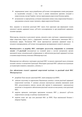 43
● запровадженні вимог щодо розроблення суб’єктами господарювання планів реагування
на надзвичайні ситуації, у тому числі в умовах виникнення кризових ситуацій в
енергетичному секторі України з метою гарантування енергетичної безпеки країни;
● встановленні та періодичному уточненні показників оцінки стану енергетичної безпеки з
урахуванням сучасних загроз і ризиків у сфері енергетичної безпеки.
Цілі, завдання та механізми реалізації НЕС мають бути враховані при формуванні планів
діяльності органів державної влади, суб’єктів господарювання та при розробленні державних
цільових програм.
Міністерства, відомства та регулюючі органи, діяльність яких пов’язана з правовідносинами у
сфері енергетики, беруть участь у формуванні політики та забезпечують виконання НЕС у
відповідних сферах. Положення НЕС також враховуються органами державної влади та
місцевого самоврядування, суб’єктами господарювання при формуванні планів їх діяльності.
Відповідальність за розробку НЕС, моніторинг результатів, координація та уточнення
заходів з її реалізації покладаються на головний орган у системі центральних органів
виконавчої влади, відповідальний за формування та забезпечення реалізації державної політики
в паливно-енергетичному комплексі (Міненерговугілля).
Міненерговугілля забезпечує моніторинг реалізації НЕС та вносить пропозиції щодо уточнення
цільових значень та механізмів її реалізації. Моніторинг реалізації НЕС здійснюється відповідно
до індикаторів («маяків»), наведених у Додатку А.
Для забезпечення сталості державної енергетичної політики та реалізації цілей НЕС
Міненерговугілля:
● розробляє План заходів з реалізації НЕС, який затверджується КМУ;
● здійснює підготовку та оприлюднює Національну доповідь з питань реалізації державної
енергетичної політики. У доповіді детально аналізуються динаміка виконання цілей
НЕС, результативність вжитих заходів (або причин їх невиконання) і пропонуються
механізми та інструменти забезпечення реалізації заходів на наступному етапі реалізації
НЕС;
● щорічно проводить моніторинг врахування положень НЕС у діяльності суб’єктів
енергетичного сектору та публікує відповідний звіт;
● щорічно подає звіт про стан реалізації НЕС до КМУ, Ради національної безпеки і
оборони України.
 