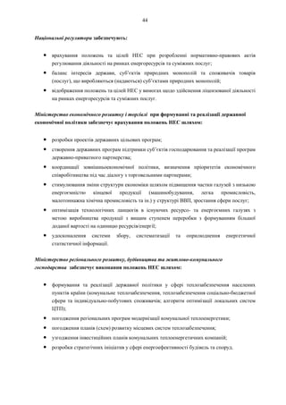 44
Національні регулятори забезпечують:
● врахування положень та цілей НЕС при розробленні нормативно-правових актів
регулювання діяльності на ринках енергоресурсів та суміжних послуг;
● баланс інтересів держави, суб’єктів природних монополій та споживачів товарів
(послуг), що виробляються (надаються) суб’єктами природних монополій;
● відображення положень та цілей НЕС у вимогах щодо здійснення ліцензованої діяльності
на ринках енергоресурсів та суміжних послуг.
Міністерство економічного розвитку і торгівлі при формуванні та реалізації державної
економічної політики забезпечує врахування положень НЕС шляхом:
● розробки проектів державних цільових програм;
● створення державних програм підтримки суб’єктів господарювання та реалізації програм
державно-приватного партнерства;
● координації зовнішньоекономічної політики, визначення пріоритетів економічного
співробітництва під час діалогу з торговельними партнерами;
● стимулювання зміни структури економіки шляхом підвищення частки галузей з низькою
енергоємністю кінцевої продукції (машинобудування, легка промисловість,
малотоннажна хімічна промисловість та ін.) у структурі ВВП, зростання сфери послуг;
● оптимізація технологічних ланцюгів в існуючих ресурсо- та енергоємних галузях з
метою виробництва продукції з вищим ступенем переробки з формуванням більшої
доданої вартості на одиницю ресурсів/енергії;
● удосконалення системи збору, систематизації та оприлюднення енергетичної
статистичної інформації.
Міністерство регіонального розвитку, будівництва та житлово-комунального
господарства забезпечує виконання положень НЕС шляхом:
● формування та реалізації державної політики у сфері теплозабезпечення населених
пунктів країни (комунальне теплозабезпечення, теплозабезпечення соціально-бюджетної
сфери та індивідуально-побутових споживачів; алгоритм оптимізації локальних систем
ЦТП);
● погодження регіональних програм модернізації комунальної теплоенергетики;
● погодження планів (схем) розвитку місцевих систем теплозабезпечення;
● узгодження інвестиційних планів комунальних теплоенергетичних компаній;
● розробки стратегічних ініціатив у сфері енергоефективності будівель та споруд.
 