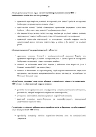 45
Міністерство закордонних справ має забезпечити врахування положень НЕС у
зовнішньополітичній діяльності України при:
● проведенні переговорів та укладанні міжнародних угод, участі України в міжнародних
ініціативах з питань енергетики та зміни клімату;
● представленні позиції України в міжнародних організаціях, формуванні стратегічних
ініціатив у сфері енергетики та екології на міжнародному рівні;
● відстоюванні інтересів енергетичного сектору України при реалізації проектів розвитку
транскордонної енергетичної інфраструктури, регіональних енергетичних ринків;
● проведенні попередніх консультацій та переговорних процесів стосовно шляхів
диверсифікації джерел поставок енергоресурсів у країну та їх експорту на зовнішні
ринки.
Міністерство екології та природних ресурсів забезпечує:
● врахування положень Стратегії у зовнішньополітичній діяльності України при
проведенні переговорів, укладанні міжнародних угод та участі України в міжнародних
ініціативах з питань зміни клімату та охорони довкілля;
● контроль за виконанням зобов’язань України у досягнення цілей Паризької угоди і
Рамкової конвенції ООН про зміну клімату;
● контроль за виконанням міжнародних угод у сфері охорони навколишнього природного
середовища, зокрема щодо впровадження оцінки впливу на довкілля у відповідності до
Орхуської Конвенції тощо.
Місцеві органи виконавчої влади, органи місцевого самоврядування забезпечують реалізацію
НЕС у межах своєї компетенції, зокрема шляхом:
● розробки та затвердження планів (схем) розвитку місцевих систем енергозабезпечення,
регіональних програм модернізації комунальної теплоенергетики;
● узгодження інвестиційних планів комунальних енергетичних компаній;
● реалізації потенціалу енергозбереження та енергоефективності, відновлюваної
енергетики на місцевому рівні.
Громадянське суспільство здійснює громадський контроль за діяльністю органів державної
влади щодо реалізації НЕС через:
● громадську експертизу проектів нормативно-правових актів та концептуальних
документів;
 