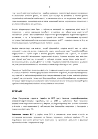 5
газу і нафти), забезпечуючи безпечне і надійне постачання енергоресурсів власним споживачам
та споживачам суміжних ринків, які мають бути видобуті та доставлені з високим рівнем
екологічної та соціальної відповідальності, з докладанням зусиль для дотримання зобов’язань зі
скорочення викидів парникових газів, а також вносить свій внесок в продовження економічного
зростання і процвітання для українців.
Істотна мінерально-ресурсна база та пріоритети визначені, на державному рівні щодо її
розширення з метою нарощення видобутку вуглеводнів для забезпечення енергетичної
незалежності країни, а також надлишкові потужності з транспортування, зберігання і переробки
вуглеводнів, у т.ч. їх інтегрованість з європейським ринком і можливостями організації
постачань зі світових ринків для подальшого постачання до ЄС, – сумарно становлять базу до
розвитку відповідних галузей та економіки України в цілому.
Україна використовує для власних потреб різноманітні джерела енергії, такі як нафта,
природний газ, вугілля, атомна і гідроенергія, енергія вітру і сонця тощо. Традиційно найбільш
затребуваними в Україні наразі є викопні ресурси: природний газ і вугілля, які сумарно
становлять понад 60% вітчизняного енергетичного балансу. Водночас в останні роки внаслідок
змін цінової кон’юнктури, технологій та світових трендів, частка інших видів енергії у
споживанні поступово зростає. До того ж сьогодні є підстави очікувати їх подальшого зростання
з відповідним зменшенням частки викопного палива в енергетичному балансі країни.
Наявність в Україні усіх зазначених ресурсів, створення конкурентного ринкового середовища
та умов до системного розвитку ресурсної бази для атомної енергетики, модернізації генеруючих
потужностей та заміщення сировинної бази альтернативними видами палива, подальша розвідка
та видобуток вуглеводнів, у тому числі й нетрадиційних, а також більш ефективне використання
потенціалу в галузі відновлюваної енергії сприятимуть поступовому посиленню позиції України
у раціональному виробництві енергії та ощадливому її споживанні.
РЕЗЮМЕ
«Нова Енергетична стратегія України до 2035 року: безпека, енергоефективність,
конкурентоспроможність» передбачає, що до 2025 р. здебільшого буде завершено
реформування енергетичного комплексу України, досягнуто першочергових цільових показників
з безпеки та енергоефективності, забезпечено його інноваційне оновлення та інтеграцію з
енергетичним сектором ЄС.
Виконання завдань НЕС у період після 2025 р. вимагатиме дещо інших підходів до
регулювання енергетики, заснованих на базових принципах, прийнятих країнами ЄС, до
розроблення документів стратегічного планування та практичної діяльності з реалізації
державної політики в енергетичній сфері.
 