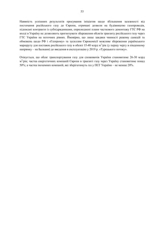 53
Наявність успішних результатів просування ініціатив щодо збільшення залежності від
постачання російського газу до Європи, отримані дозволи на будівництво газопроводів,
підписані контракти із субпідрядниками, оприлюднені плани часткового демонтажу ГТС РФ на
вході в Україну не дозволяють прогнозувати збереження обсягів транзиту російського газу через
ГТС України на поточних рівнях. Ймовірно, що лише завдяки чинності режиму санкцій та
обмежень щодо РФ і «Газпрому» та зусиллям Єврокомісії можливе збереження українського
маршруту для поставок російського газу в обсязі 15-40 млрд м3
/рік (у першу чергу в південному
напрямку – на Балкани) до введення в експлуатацію у 2019 р. «Турецького потоку».
Очікується, що обсяг транспортування газу для споживачів України становитиме 26-30 млрд
м3
/рік; частка енергетичних компаній Європи в транзиті газу через Україну становитиме понад
50%; а частка іноземних компаній, які зберігатимуть газ у ПСГ України – не менше 20%.
 