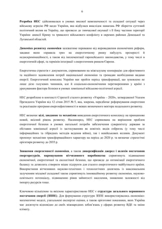 6
Розробка НЕС здійснювалася в умовах високої невизначеності та складної ситуації через
військову агресію РФ щодо України, яка відбулася внаслідок намагань РФ зберегти суттєвий
політичний вплив на Україну, що призвело до тимчасової окупації з її боку частини території
України: анексії Криму та тривалого військового конфлікту в окремих районах Донецької та
Луганської областей.
Динаміка розвитку економіки залежатиме переважно від впровадження економічних реформ,
завдяки яким «правила гри» на енергетичному ринку набудуть прозорості й
недискримінаційності, а також від імплементації європейського законодавства, у тому числі в
енергетичній сфері, та термінів інтеграції з енергетичним ринком Європи.
Енергетична стратегія є документом, спрямованим на міжгалузеву кооперацію для ефективного
та надійного задоволення потреб національної економіки та громадян необхідними видами
енергії. Енергетичний комплекс України має пройти період трансформації, що зумовлено не
лише дією галузевих чинників, але й соціально-економічними перетвореннями у країні з
урахуванням фактора безпеки в умовах зовнішньої військово-політичної агресії.
НЕС розроблено в контексті Стратегії сталого розвитку «Україна – 2020», затвердженої Указом
Президента України від 12 січня 2015 № 5, яка, зокрема, передбачає реформування енергетики
та реалізацію програми енергоефективності в межах визначеного вектора подальшого розвитку.
НЕС визначає цілі, завдання та механізми виведення енергетичного комплексу на принципово
новий, якісний рівень розвитку. Насамперед, НЕС спрямована на вирішення проблем
енергетичної безпеки в умовах нагальної потреби забезпечення суверенітету держави за
обставин зовнішньої агресії із застосуванням як новітніх видів озброєнь (у тому числі
інформаційних та гібридних методів ведення війни), так і невійськових впливів. Документ
пропонує механізми трансформаційного характеру на період до 2020 р. та визначає стратегічні
орієнтири розвитку до 2035 р.
Зниження енергоємності економіки, а також диверсифікація джерел і шляхів постачання
енергоресурсів, нарощування вітчизняного виробництва сприятимуть підвищенню
економічної, енергетичної та екологічної безпеки, що призведе до оптимізації енергетичного
балансу та дозволить створити міцне підґрунтя для сталого енергетичного майбутнього країни.
Використання вітчизняних науково-технічних і технологічних досягнень із максимальним
залученням місцевої складової також сприятимуть інноваційному розвитку економіки, науково-
освітнього потенціалу, підвищенню рівня зайнятості населення, зниженню залежності від
імпорту ресурсів тощо.
Ключовою кількісною та якісною характеристикою НЕС є структура загального первинного
постачання енергії (ЗППЕ). Для формування структури ЗППЕ використовувались економіко-
математичні моделі, узагальнені експертні оцінки, а також орієнтовні показники, яких Україна
має досягнути відповідно до своїх міжнародних зобов’язань у сферах розвитку ВДЕ та зміни
клімату.
 