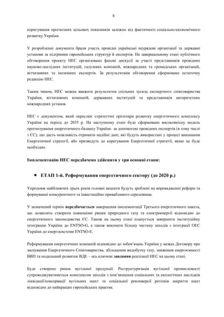 8
коригування прогнозних цільових показників залежно від фактичного соціально-економічного
розвитку України.
У розробленні документа брали участь провідні українські неурядові організації та державні
установи за підтримки європейських структур й експертів. На завершальному етапі публічного
обговорення проекту НЕС організовано фахові дискусії за участі представників провідних
науково-дослідних інституцій, галузевих компаній, міжнародних та громадських організацій,
вітчизняних та іноземних експертів. За результатами обговорення сформовано остаточну
редакцію НЕС.
Таким чином, НЕС можна вважати результатом спільних зусиль експертного співтовариства
України, вітчизняних компаній, державних інституцій та представників авторитетних
міжнародних установ.
НЕС є документом, який окреслює стратегічні орієнтири розвитку енергетичного комплексу
України на період до 2035 р. На наступному етапі буде сформовано високоякісну модель
прогнозування енергетичного балансу України за допомогою провідних експертів (в тому числі
з ЄС), що дасть можливість отримати надійні дані, які будуть використані у процесі виконання
Енергетичної стратегії, або призведуть до корегування Енергетичної стратегії, якщо це буде
необхідно.
Імплементацію НЕС передбачено здійснити у три основні етапи:
● ЕТАП 1-й. Реформування енергетичного сектору (до 2020 р.)
Упродовж найближчих трьох років головні акценти будуть зроблені на впровадженні реформ та
формуванні конкурентного та інвестиційно привабливого середовища.
У зазначений термін передбачається завершення імплементації Третього енергетичного пакета,
що дозволить створити повноцінні ринки природного газу та електроенергії відповідно до
енергетичного законодавства ЄС. Також на цьому етапі планується завершити інституційну
інтеграцію України до ENTSO-G, а також виконати більшу частину заходів з інтеграції ОЕС
України до енергосистеми ENTSO-E.
Реформування енергетичних компаній відповідно до зобов’язань України у межах Договору про
заснування Енергетичного Співтовариства, збільшення видобутку газу, зниження енергоємності
ВВП та подальший розвиток ВДЕ – ось ключові завдання реалізації НЕС на цьому етапі.
Буде створено ринок вугільної продукції. Реструктуризація вугільної промисловості
супроводжуватиметься комплексом заходів з пом’якшення соціальних та екологічних наслідків
ліквідації/консервації вугільних шахт та соціальної реконверсії регіонів закриття шахт
відповідно до найкращих європейських практик.
 