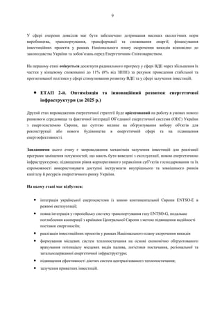 9
У сфері охорони довкілля має бути забезпечено дотримання високих екологічних норм
виробництва, транспортування, трансформації та споживання енергії; фінансування
інвестиційних проектів у рамках Національного плану скорочення викидів відповідно до
законодавства України та зобов’язань перед Енергетичним Співтовариством.
На першому етапі очікується досягнути радикального прогресу у сфері ВДЕ через збільшення їх
частки у кінцевому споживанні до 11% (8% від ЗППЕ) за рахунок проведення стабільної та
прогнозованої політики у сфері стимулювання розвитку ВДЕ та у сфері залучення інвестицій.
● ЕТАП 2-й. Оптимізація та інноваційний розвиток енергетичної
інфраструктури (до 2025 р.)
Другий етап впровадження енергетичної стратегії буде орієнтований на роботу в умовах нового
ринкового середовища та фактичної інтеграції Об’єднаної енергетичної системи (ОЕС) України
з енергосистемою Європи, що суттєво вплине на обґрунтування вибору об'єктів для
реконструкції або нового будівництва в енергетичній сфері та на підвищення
енергоефективності.
Завданнями цього етапу є запровадження механізмів залучення інвестицій для реалізації
програми заміщення потужностей, що мають бути виведені з експлуатації, новою енергетичною
інфраструктурою; підвищення рівня корпоративного управління суб’єктів господарювання та їх
спроможності використовувати доступні інструменти внутрішнього та зовнішнього ринків
капіталу й ресурсів енергетичного ринку України.
На цьому етапі має відбутися:
● інтеграція української енергосистеми із зоною континентальної Європи ENTSO-E в
режимі експлуатації;
● повна інтеграція у європейську систему транспортування газу ENTSO-G, подальше
поглиблення кооперації з країнами Центральної Європи з метою підвищення надійності
поставок енергоносіїв;
● реалізація інвестиційних проектів у рамках Національного плану скорочення викидів
● формування місцевих систем теплопостачання на основі економічно обґрунтованого
врахування потенціалу місцевих видів палива, логістики постачання, регіональної та
загальнодержавної енергетичної інфраструктури;
● підвищення ефективності діючих систем централізованого теплопостачання;
● залучення приватних інвестицій.
 