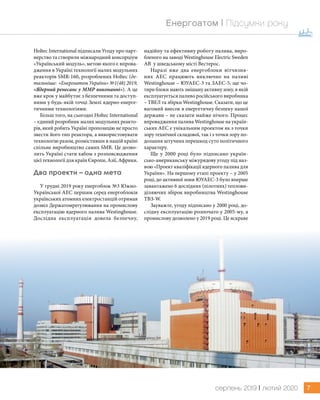 7серпень 2019 | лютий 2020
Енергоатом | Підсумки року
Holtec International підписали Угоду про парт-
нерство та створили міжнародний консорціум
«Український модуль», метою якого є впрова-
дження в Україні технології малих модульних
реакторів SMR-160, розроблених Holtec (де-
тальніше: «Енергоатом України» №1(48) 2019,
«Ядерний ренесанс у ММР виконанні»). А це
вже крок у майбутнє з безпечними та доступ-
ними у будь-якій точці Землі ядерно-енерге-
тичними технологіями.
Більш того, на сьогодні Holtec International
– єдиний розробник малих модульних реакто-
рів, який робить Україні пропозицію не просто
звести його тип реактора, а використовувати
технологію разом, розмістивши в нашій країні
спільне виробництво самих SMR. Це дозво-
лить Україні стати хабом з розповсюдження
цієї технології для країн Європи, Азії, Африки.
Два проекти – одна мета
У грудні 2019 року енергоблок №3 Южно-
Української АЕС першим серед енергоблоків
українських атомних електростанцій отримав
дозвіл Держатомрегулювання на промислову
експлуатацію ядерного палива Westinghouse.
Дослідна експлуатація довела безпечну,
надійну та ефективну роботу палива, виро-
бленого на заводі Westinghouse Electric Sweden
AB у шведському місті Вестерос.
Наразі вже два енергоблоки вітчизня-
них АЕС працюють виключно на паливі
Westinghouse – ЮУАЕС-3 та ЗАЕС-5, ще чо-
тири блоки мають змішану активну зону, в якій
експлуатується паливо російського виробника
– ТВЕЛ та збірки Westinghouse. Сказати, що це
вагомий внесок в енергетичну безпеку нашої
держави – не сказати майже нічого. Процес
впровадження палива Westinghouse на україн-
ських АЕС є унікальним проектом як з точки
зору технічної складової, так і з точки зору по-
долання штучних перешкод суто політичного
характеру.
Ще у 2000 році було підписано україн-
сько-американську міжурядову угоду під наз-
вою «Проект кваліфікації ядерного палива для
України». На першому етапі проекту – у 2005
році, до активної зони ЮУАЕС-3 було вперше
завантажено 6 дослідних (пілотних) теплови-
діляючих збірок виробництва Westinghouse
ТВЗ-W.
Зауважте, угоду підписано у 2000 році, до-
слідну експлуатацію розпочато у 2005-му, а
промислову дозволено у 2019 році. Це яскраве
 