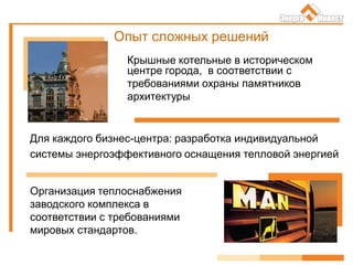 Опыт сложных решений
Для каждого бизнес-центра: разработка индивидуальной
системы энергоэффективного оснащения тепловой энергией
Организация теплоснабжения
заводского комплекса в
соответствии с требованиями
мировых стандартов.
Крышные котельные в историческом
центре города, в соответствии с
требованиями охраны памятников
архитектуры
 