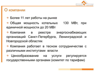 Более 11 лет работы на рынке
Общая мощность котельных 130 МВт, при
единичной мощности до 20 МВт
Компания в реестре энергоснабжающих
организаций Санкт-Петербурга, Ленинградской и
Новгородской областях
Компания работает в тесном сотрудничестве с
различными институтами власти
Ценообразование на услуги регулируется
государственными органами (комитет по тарифам)
О компании
 