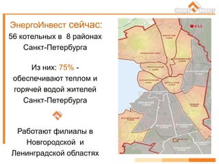 ЭнергоИнвест сейчас:
56 котельных в 8 районах
Санкт-Петербурга
Из них: 75% -
обеспечивают теплом и
горячей водой жителей
Санкт-Петербурга
Работают филиалы в
Новгородской и
Ленинградской областях
 
