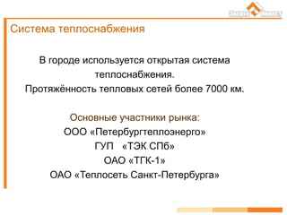 Система теплоснабжения
В городе используется открытая система
теплоснабжения.
Протяжённость тепловых сетей более 7000 км.
Основные участники рынка:
ООО «Петербургтеплоэнерго»
ГУП «ТЭК СПб»
ОАО «ТГК-1»
ОАО «Теплосеть Санкт-Петербурга»
 