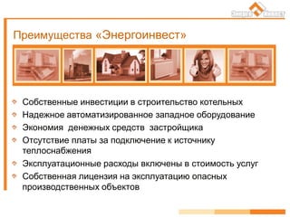 Преимущества «Энергоинвест»
Собственные инвестиции в строительство котельных
Надежное автоматизированное западное оборудование
Экономия денежных средств застройщика
Отсутствие платы за подключение к источнику
теплоснабжения
Эксплуатационные расходы включены в стоимость услуг
Собственная лицензия на эксплуатацию опасных
производственных объектов
 