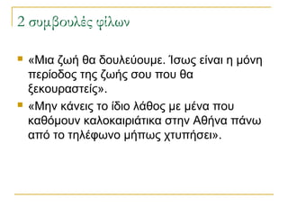 2 συμβουλές φίλων




«Μια ζωή θα δουλεύουμε. Ίσως είναι η μόνη
περίοδος της ζωής σου που θα
ξεκουραστείς».
«Μην κάνεις το ίδιο λάθος με μένα που
καθόμουν καλοκαιριάτικα στην Αθήνα πάνω
από το τηλέφωνο μήπως χτυπήσει».

 