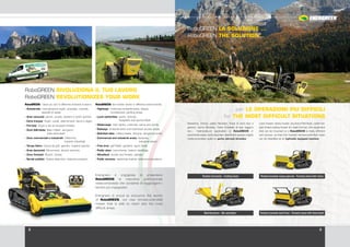 2 3
Energreen è orgogliosa di presentare
RoboGREEN la macchina polifunzionale
radiocomandata che consente di raggiungere i
terreni più impegnativi.
Energreen is proud to announce the launch
of RoboGREEN, our new remote-controlled
mower that is able to reach also the most
difficult areas.
RoboGREEN RIVOLUZIONA IL TUO LAVORO
RoboGREEN REVOLUTIONIZES YOUR WORK
RoboGREEN: i lavori più duri in differenti ambienti di lavoro:
› Autostrade: manutenzione argini, scarpate, rotonde,
		 piazzole di sosta
› Aree comunali: parchi, scuole, sentieri e centri sportivi
› Corsi d’acqua: Argini, canali, sbarramenti, bacini e dighe
› Ferrovie: Argini e siti ad accesso limitato
› Zone delimitate: Basi militari, aeroporti,
			 aree pericolose
› Zone commerciali e industriali: Fabbriche,
				 impianti industriali
› Tempo libero: Campi da golf, giardini, impianti sportivi
› Aree demaniali: Monumenti, dimore storiche
› Zone forestali: Boschi, tenute
› Servizi pubblici: Cabine elettriche, telecomunicazioni
RoboGREEN: the harder works in different environments:
› Highways: motorway embankments, slopes,
	 roundabouts, parking areas
› Local authorities: parks, schools,
			 footpaths and sports fields
› Waterways: river banks, channels, dams and ponds
› Railways: embankments and restricted access areas
› Delimited sites: military bases, airports, dangerous areas
› Commercial and industrial areas: factories,
					 industrial plants
› Free time: golf fields, gardens, sport fields
› Public sites: monuments, historic dwellings
› Woodland: woods and forests, estates
› Public services: electricity boards, telecommunications
RoboGREEN LA SOLUZIONE ...
RoboGREEN THE SOLUTION…
Macchine Decespugliatrici Professionali
... per LE OPERAZIONI PIU DIFFICILI
... for THE MOST DIFFICULT SITUATIONS
Rasaerba, trincia, piatto falciante, fresa di vario tipo e
genere, barra falciante, fresa forestale di tipo leggero
ecc... l’attrezzatura applicabile al RoboGREEN e’
veramente vasta, tanto da poter classificare questo cingolo
radiocomandato quale un porta attrezzi idraulico.
Lawn mower, rotary mower, any kind of flail head, cutter bar,
light forest cutting mower of a light kind etc..the equipment
that can be mounted on a RoboGREEN is really different
and various, so that this tracked remote-controlled mean
can be classified as an hydraulic equipped machine.
Biotrituratore - Bio-ahredder
Testata trinciante - Cutting head Testata forestale mazze girevoli - Forestry head with rotary
Testata forestale denti fissi - Forestry head with fixed teeth
 