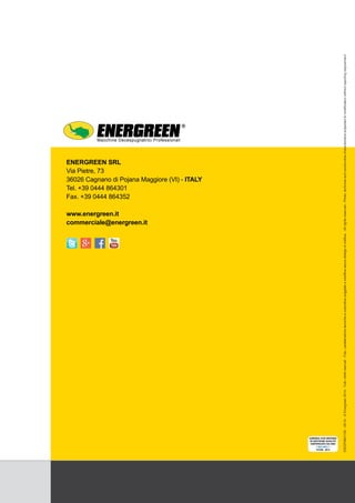 151550 - 2014
ENERGREEN SRL
Via Pietre, 73
36026 Cagnano di Pojana Maggiore (VI) - ITALY
Tel. +39 0444 864301
Fax. +39 0444 864352
www.energreen.it
commerciale@energreen.it
Macchine Decespugliatrici Professionali
EIEDP0901100-05/14-©Energreen2014-Tuttiidirittiriservati-Foto,caratteristichetecnicheecostruttivesoggetteamodificasenzaobbligodinotifica.-Allrightsreserved-Photo,technicalandconstructivecharacteristicssubjectedtomodificationwithoutreportingrequirement.
 