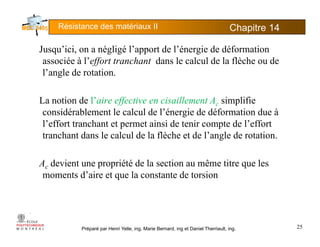 Résistance des matériaux II Chapitre 145
Jusqu’ici, on a négligé l’apport de l’énergie de déformation
associée à l’effort tranchant dans le calcul de la flèche ou de
l’angle de rotation.g
La notion de l’aire effective en cisaillement Ac simplifie
considérablement le calcul de l’énergie de déformation due à
l’effort tranchant et permet ainsi de tenir compte de l’effort
tranchant dans le calcul de la flèche et de l’angle de rotation.g
Ac devient une propriété de la section au même titre que les
moments d’aire et que la constante de torsion
Préparé par Henri Yelle, ing, Marie Bernard, ing et Daniel Therriault, ing. 25
 