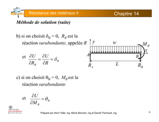 Résistance des matériaux II Chapitre 145
Méthode de solution (suite)Méthode de solution (suite)
b) si on choisit δB = 0, RB est la) B , B
réaction surabondante, appelée R
A
BMw
x
y
et
B
B R
U
R
U
δ=
∂
∂
=
∂
∂ A
AR L
BR
B
c) si on choisit θB = 0, MB est la
réaction surabondanteréaction surabondante
et U
θ=
∂
Préparé par Henri Yelle, ing, Marie Bernard, ing et Daniel Therriault, ing.
et B
BM
θ=
∂
6
 