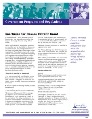 Government Programs and Regulations


EnerGuide for Houses Retrofit Grant
Natural Resources Canada provides a grant to         furnaces, have an annual fuel utilization effi-     Natural Resources
homeowners who undertake renovations that            ciency rating of at least 85 percent) qualify for
improve the energy efficiency rating of their        an additional $100. This additional incentive       Canada provides
homes.                                               will be available until March 31, 2006.             a grant to
Before undertaking any renovations, homeown-         Additional rebates or incentives are available to   homeowners who
ers must first have an EnerGuide for Houses sub-     supplement the grant
sidized evaluation (see posting on TorontoMLS                                                            undertake
for link to info) undertaken by a licensed service   • In Ontario, Enbridge Gas Distribution provides
organization. The evaluation report will provide     a $50 rebate to its customers who complete the      renovations that
                                                     second evaluation (see posting on TorontoMLS
an EnerGuide for Houses energy efficiency rating
                                                     for link to info).
                                                                                                         improve the
and customized recommendations for renova-
tions, which may range from simple measures          • The federal government has also announced
                                                                                                         energy efficiency
like caulking and weatherstripping around win-
dows and doors, to installing a new high-efficien-
                                                     the EnerGuide for Low-Income Households             rating of their
                                                     program due to start in January 2006, through
cy heating system or adding insulation in the        which low-income households will be able to         homes.
basement or attic. Once the homeowner has            benefit from $1,000 to $5,000 of assistance per
completed the renovations, a second evaluation       household for energy-saving renovations (see
must be undertaken within 18 months of the first     posting on TorontoMLS for link to info).
one to determine the change in the home's
EnerGuide for Houses rating.                         For more information
The grant is available for homes that:               Website:
                                                     (http://oee.nrcan.gc.ca/residential/personal/
• are low-rise, detached, semi-detached or row       home-improvement/grant/grants.cfm)
houses no more than three and a half stories
high and have a footprint of no more than 600        Phone number for ordering free publications:
square metres; or mobile homes on a permanent        613-995-2943, or 800-387-2000 outside the
foundation                                           National Capital Region.
• must be capable of receiving an EnerGuide for      Website explaining ENERGY STAR guidelines:
Houses rating                                        (http://www.oee.nrcan.gc.ca/energystar/
                                                     english/consumers/)
• must not be a vacation property or a cottage.
                                                     How to obtain this incentive
The amount of the grant is $750 on average,
but depends on the amount by which the               Following the second evaluation, the licensed
home's energy rating improves as a result of         EnerGuide for Houses service organization
the renovations. The rating must improve by a        makes the application for the grant on behalf of
minimum amount for the homeowner to quali-           the homeowner. A list of service organizations is
fy for a grant. In addition, homeowners who          provided here (http://oee.nrcan.gc.ca/
install furnaces and boilers that are ENERGY         residential/personal/home-improvement/
STAR® qualified (or, in the case of oil-fired        service/contact-advisors.cfm)


                                                                                                           Make the Right Move. Consult a
                                                                                                         Toronto Real Estate Board REALTOR.
1400 Don Mills Road, Toronto, Ontario • M3B 3N1 • Tel: (416) 443-8100 • Fax: (416) 443-8129               www.TorontoRealEstateBoard.com


                                                                                                                                    03/06
 