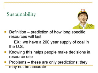 Sustainability Definition – prediction of how long specific resources will last EX:  we have a 200 year supply of coal in  the U.S. Knowing this helps people make decisions in resource use Problems – these are only predictions; they may not be accurate 