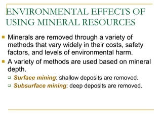ENVIRONMENTAL EFFECTS OF USING MINERAL RESOURCES Minerals are removed through a variety of methods that vary widely in their costs, safety factors, and levels of environmental harm. A variety of methods are used based on mineral depth. Surface mining : shallow deposits are removed. Subsurface mining : deep deposits are removed. 