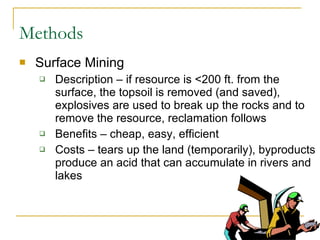 Methods Surface Mining Description – if resource is <200 ft. from the surface, the topsoil is removed (and saved), explosives are used to break up the rocks and to remove the resource, reclamation follows  Benefits – cheap, easy, efficient Costs – tears up the land (temporarily), byproducts produce an acid that can accumulate in rivers and lakes 