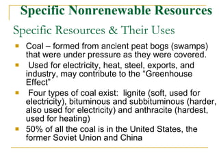 Specific Resources & Their Uses Coal – formed from ancient peat bogs (swamps) that were under pressure as they were covered. Used for electricity, heat, steel, exports, and industry, may contribute to the “Greenhouse Effect” Four types of coal exist:  lignite (soft, used for electricity), bituminous and subbituminous (harder, also used for electricity) and anthracite (hardest, used for heating) 50% of all the coal is in the United States, the former Soviet Union and China Specific Nonrenewable Resources 