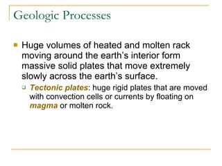 Geologic Processes Huge volumes of heated and molten rack moving around the earth’s interior form massive solid plates that move extremely slowly across the earth’s surface. Tectonic plates : huge rigid plates that are moved with convection cells or currents by floating on  magma  or molten rock. 