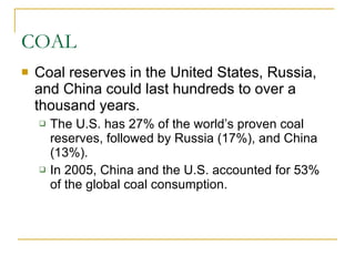 COAL Coal reserves in the United States, Russia, and China could last hundreds to over a thousand years. The U.S. has 27% of the world’s proven coal reserves, followed by Russia (17%), and China (13%). In 2005, China and the U.S. accounted for 53% of the global coal consumption. 