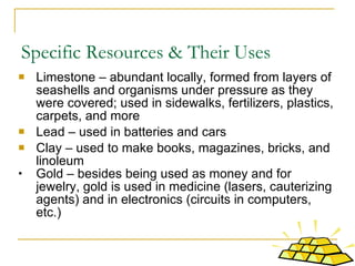 Specific Resources & Their Uses  Limestone – abundant locally, formed from layers of seashells and organisms under pressure as they were covered; used in sidewalks, fertilizers, plastics, carpets, and more Lead – used in batteries and cars Clay – used to make books, magazines, bricks, and linoleum Gold – besides being used as money and for jewelry, gold is used in medicine (lasers, cauterizing agents) and in electronics (circuits in computers, etc.) 