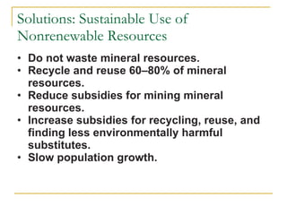 Solutions: Sustainable Use of Nonrenewable Resources Do not waste mineral resources.  Recycle and reuse 60–80% of mineral resources.  Reduce subsidies for mining mineral resources. Increase subsidies for recycling, reuse, and finding less environmentally harmful substitutes. Slow population growth. 