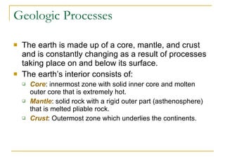 Geologic Processes The earth is made up of a core, mantle, and crust and is constantly changing as a result of processes taking place on and below its surface. The earth’s interior consists of: Core : innermost zone with solid inner core and molten outer core that is extremely hot. Mantle : solid rock with a rigid outer part (asthenosphere) that is melted pliable rock. Crust : Outermost zone which underlies the continents. 