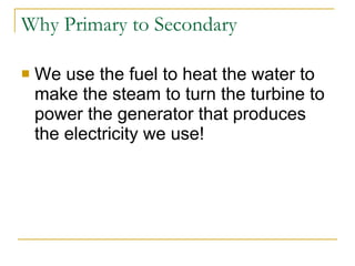 Why Primary to Secondary We use the fuel to heat the water to make the steam to turn the turbine to power the generator that produces the electricity we use! 