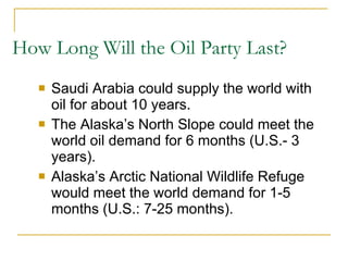 How Long Will the Oil Party Last?  Saudi Arabia could supply the world with oil for about 10 years. The Alaska’s North Slope could meet the world oil demand for 6 months (U.S.- 3 years). Alaska’s Arctic National Wildlife Refuge would meet the world demand for 1-5 months (U.S.: 7-25 months). 