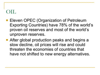 OIL Eleven OPEC (Organization of Petroleum Exporting Countries) have 78% of the world’s proven oil reserves and most of the world’s unproven reserves. After global production peaks and begins a slow decline, oil prices will rise and could threaten the economies of countries that have not shifted to new energy alternatives. 