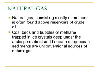 NATURAL GAS Natural gas, consisting mostly of methane, is often found above reservoirs of crude oil. Coal beds and bubbles of methane trapped in ice crystals deep under the arctic permafrost and beneath deep-ocean sediments are unconventional sources of natural gas. 