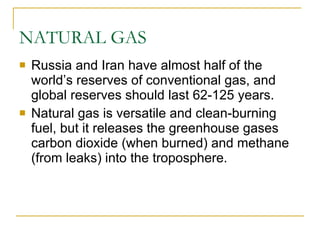NATURAL GAS Russia and Iran have almost half of the world’s reserves of conventional gas, and global reserves should last 62-125 years. Natural gas is versatile and clean-burning fuel, but it releases the greenhouse gases carbon dioxide (when burned) and methane (from leaks) into the troposphere. 