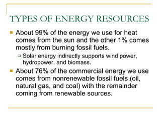 TYPES OF ENERGY RESOURCES About 99% of the energy we use for heat comes from the sun and the other 1% comes mostly from burning fossil fuels. Solar energy indirectly supports wind power, hydropower, and biomass. About 76% of the commercial energy we use comes from nonrenewable fossil fuels (oil, natural gas, and coal) with the remainder coming from renewable sources. 