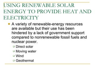 USING RENEWABLE SOLAR ENERGY TO PROVIDE HEAT AND ELECTRICITY A variety of renewable-energy resources are available but their use has been hindered by a lack of government support compared to nonrenewable fossil fuels and nuclear power. Direct solar  Moving water  Wind  Geothermal 