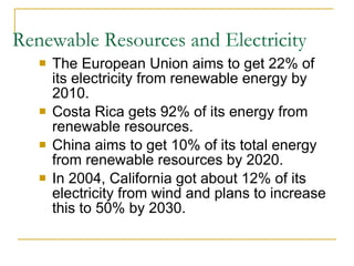 Renewable Resources and Electricity The European Union aims to get 22% of its electricity from renewable energy by 2010. Costa Rica gets 92% of its energy from renewable resources. China aims to get 10% of its total energy from renewable resources by 2020. In 2004, California got about 12% of its electricity from wind and plans to increase this to 50% by 2030. 
