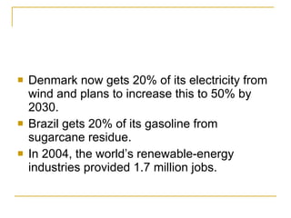 Denmark now gets 20% of its electricity from wind and plans to increase this to 50% by 2030. Brazil gets 20% of its gasoline from sugarcane residue. In 2004, the world’s renewable-energy industries provided 1.7 million jobs. 