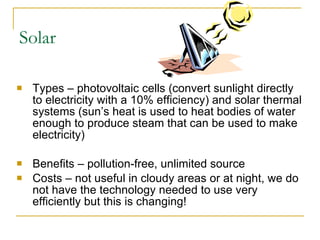 Solar Types – photovoltaic cells (convert sunlight directly to electricity with a 10% efficiency) and solar thermal systems (sun’s heat is used to heat bodies of water enough to produce steam that can be used to make electricity) Benefits – pollution-free, unlimited source Costs – not useful in cloudy areas or at night, we do not have the technology needed to use very efficiently but this is changing! 