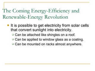 The Coming Energy-Efficiency and Renewable-Energy Revolution It is possible to get electricity from solar cells that convert sunlight into electricity. Can be attached like shingles on a roof. Can be applied to window glass as a coating. Can be mounted on racks almost anywhere. 