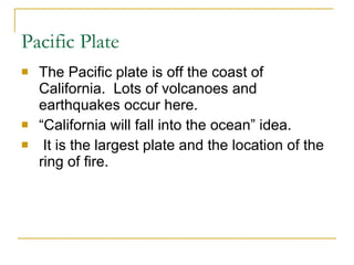 Pacific Plate The Pacific plate is off the coast of California.  Lots of volcanoes and earthquakes occur here.  “California will fall into the ocean” idea.  It is the largest plate and the location of the ring of fire. 