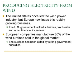 PRODUCING ELECTRICITY FROM WIND The United States once led the wind power industry, but Europe now leads this rapidly growing business. The U.S. government lacked subsidies, tax breaks and other financial incentives. European companies manufacture 80% of the wind turbines sold in the global market The success has been aided by strong government subsidies. 