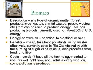 Biomass Description – any type of organic matter (forest products, crop wastes, animal wastes, people wastes, etc.) that can be used to produce energy; includes producing biofuels; currently used for about 5% of U.S. energy Energy conversion – chemical to electrical or heat Benefits – cheap, less toxic pollutants, using wastes effectively, currently used in Rio Grande Valley with the burning of sugar cane residue, also produces food, feed, and fiber Costs – we don’t have all the technology needed to use this well right now, not useful in every location, some pollution is produced 