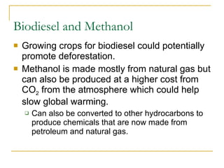 Biodiesel and Methanol Growing crops for biodiesel could potentially promote deforestation. Methanol is made mostly from natural gas but can also be produced at a higher cost from CO 2  from the atmosphere which could help slow global warming. Can also be converted to other hydrocarbons to produce chemicals that are now made from petroleum and natural gas. 